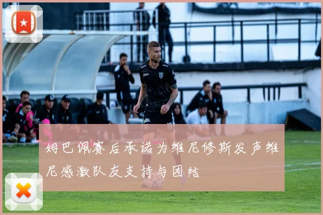 姆巴佩赛后承诺为维尼修斯发声维尼感激队友支持与团结
