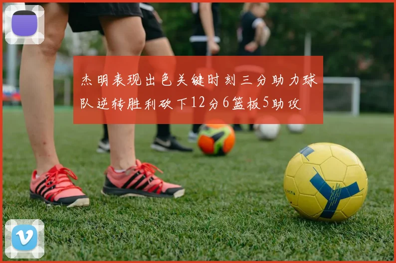 杰明表现出色关键时刻三分助力球队逆转胜利砍下12分6篮板5助攻