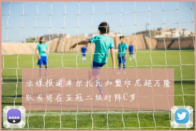 法媒报道库尔扎瓦加盟印尼超万隆队或将在亚冠二级对阵C罗