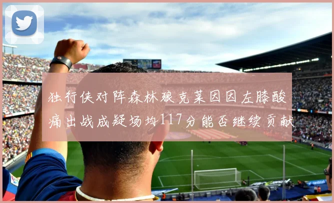 独行侠对阵森林狼克莱因因左膝酸痛出战成疑场均117分能否继续贡献
