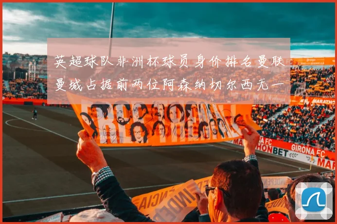 英超球队非洲杯球员身价排名曼联曼城占据前两位阿森纳切尔西无一参赛