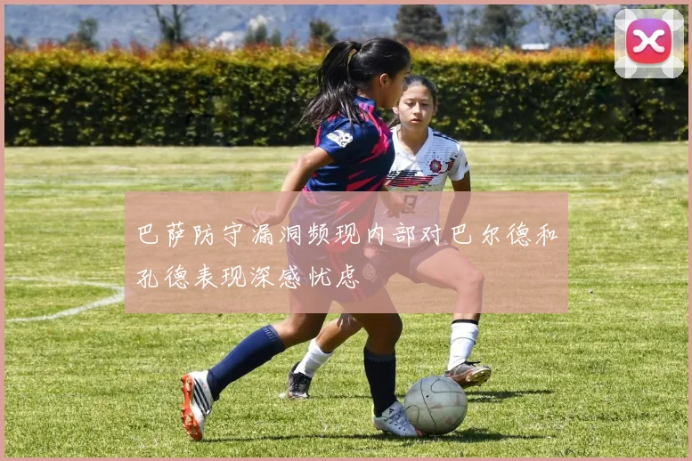 巴萨防守漏洞频现内部对巴尔德和孔德表现深感忧虑
