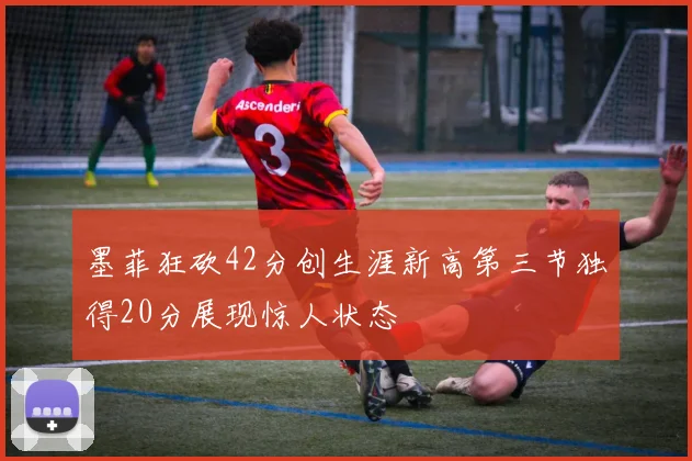 墨菲狂砍42分创生涯新高第三节独得20分展现惊人状态