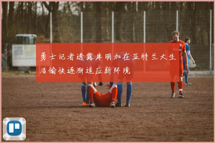 勇士记者透露库明加在亚特兰大生活愉快逐渐适应新环境