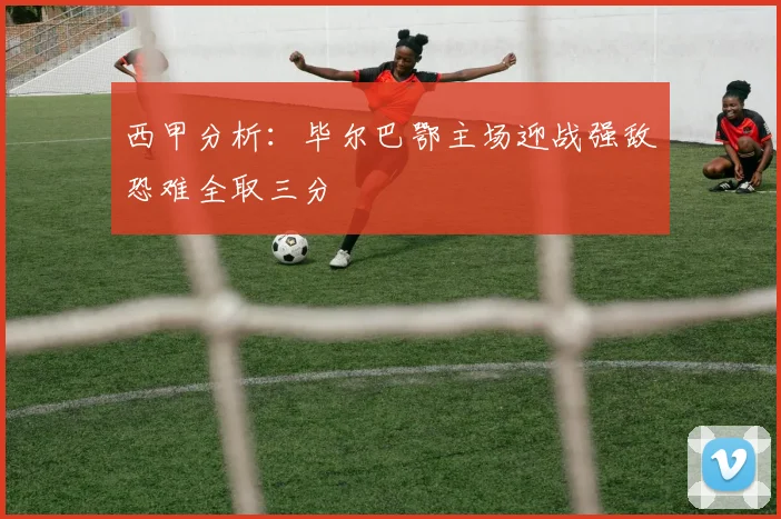 西甲分析：毕尔巴鄂主场迎战强敌恐难全取三分