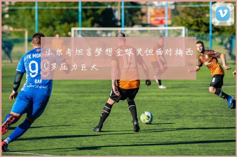 法尔考坦言梦想金球奖但面对梅西C罗压力巨大