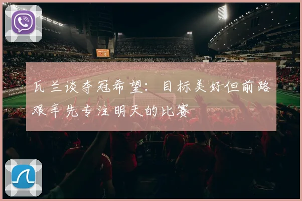 瓦兰谈夺冠希望：目标美好但前路艰辛先专注明天的比赛