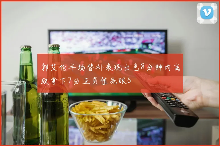 郭艾伦半场替补表现出色8分钟内高效拿下7分正负值亮眼6