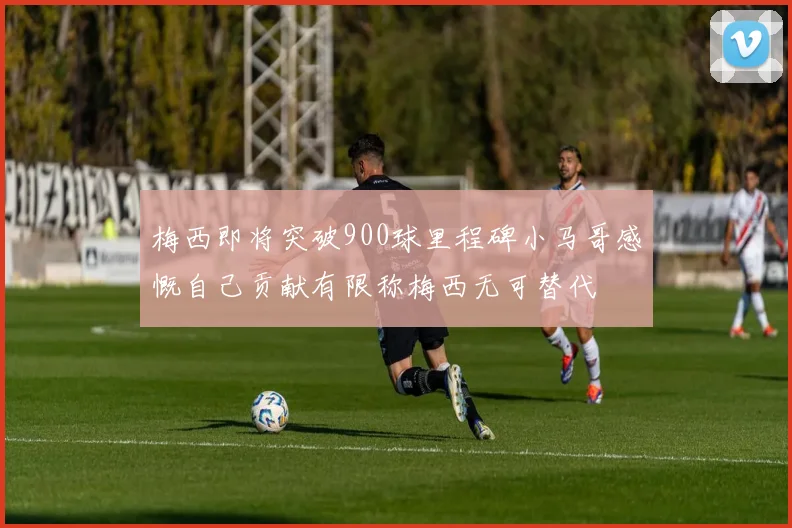 梅西即将突破900球里程碑小马哥感慨自己贡献有限称梅西无可替代