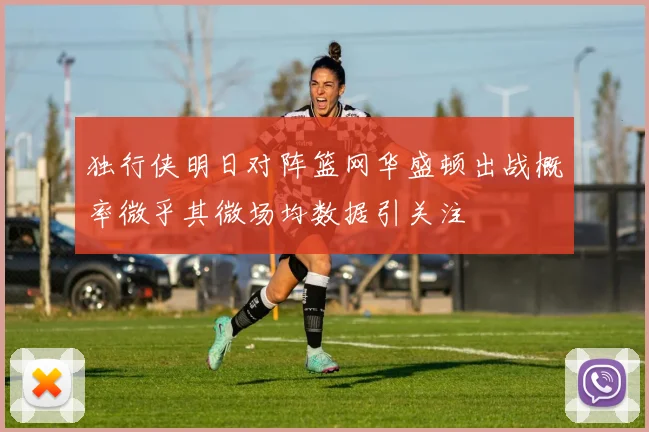 独行侠明日对阵篮网华盛顿出战概率微乎其微场均数据引关注