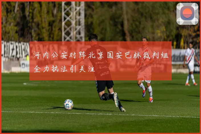 河内公安对阵北京国安巴林裁判组全力执法引关注