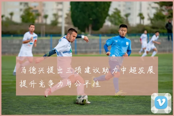 马德兴提出三项建议助力中超发展提升竞争力与公平性
