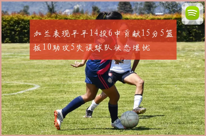 加兰表现平平14投6中贡献15分5篮板10助攻5失误球队状态堪忧