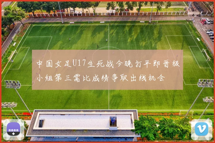 中国女足U17生死战今晚打平即晋级小组第三需比成绩争取出线机会