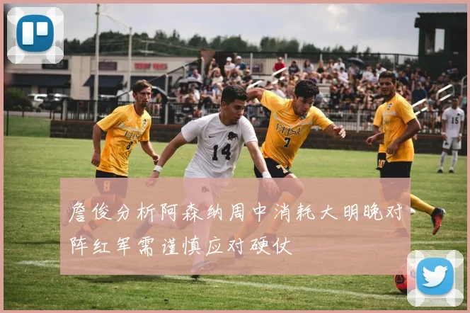 詹俊分析阿森纳周中消耗大明晚对阵红军需谨慎应对硬仗