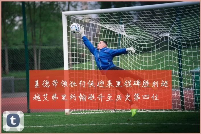 基德带领独行侠迎来里程碑胜利超越艾弗里约翰逊升至历史第四位