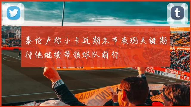 泰伦卢称小卡近期末节表现关键期待他继续带领球队前行