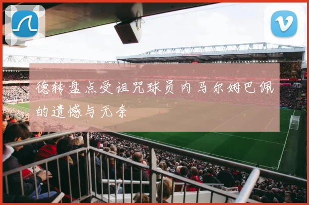 德转盘点受诅咒球员内马尔姆巴佩的遗憾与无奈