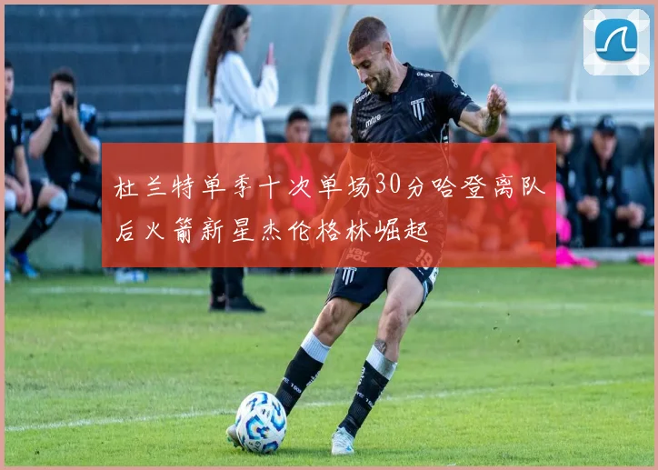 杜兰特单季十次单场30分哈登离队后火箭新星杰伦格林崛起