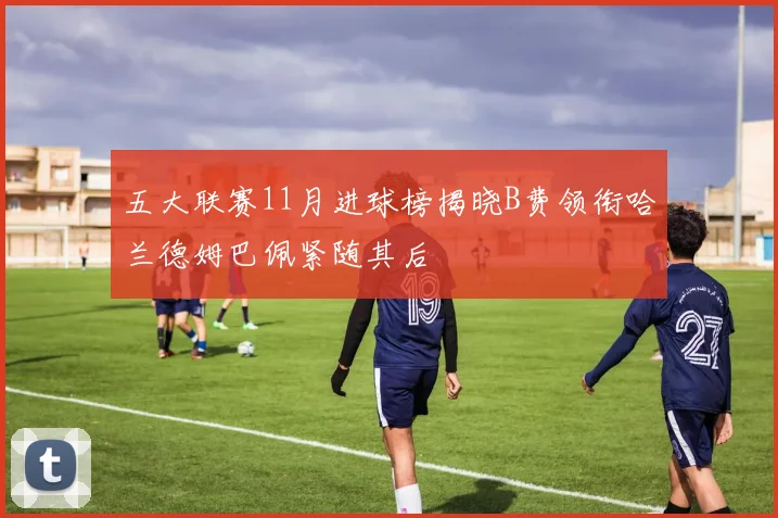 五大联赛11月进球榜揭晓B费领衔哈兰德姆巴佩紧随其后