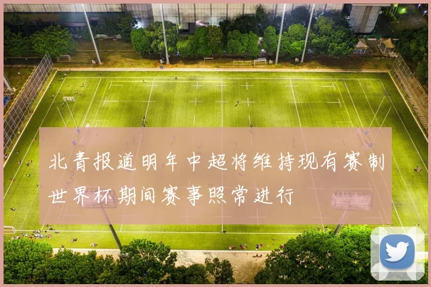 北青报道明年中超将维持现有赛制世界杯期间赛事照常进行
