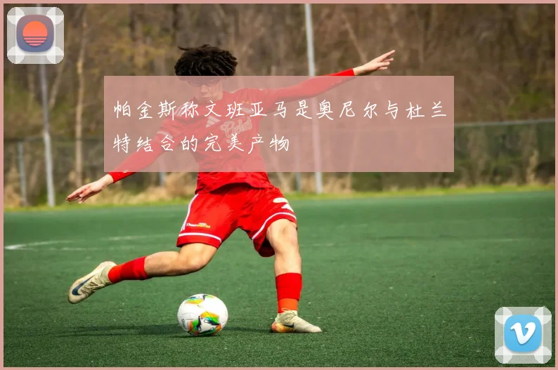 帕金斯称文班亚马是奥尼尔与杜兰特结合的完美产物