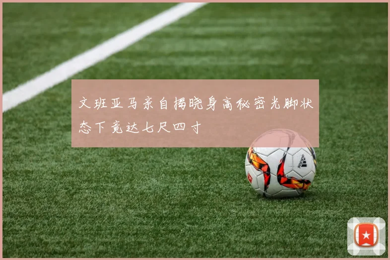 文班亚马亲自揭晓身高秘密光脚状态下竟达七尺四寸