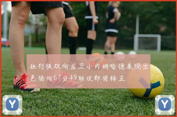 独行侠双向后卫小内姆哈德表现出色场均67分49助攻即将转正