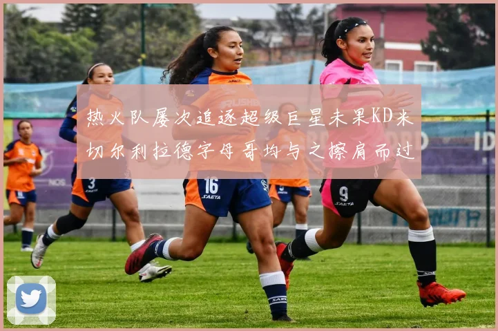 热火队屡次追逐超级巨星未果KD米切尔利拉德字母哥均与之擦肩而过