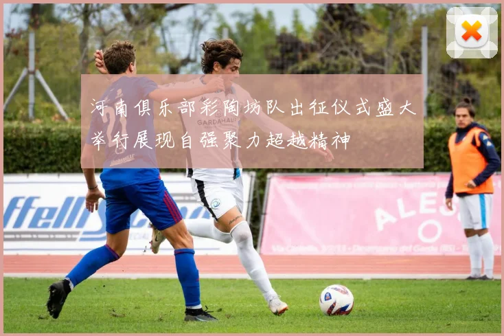 河南俱乐部彩陶坊队出征仪式盛大举行展现自强聚力超越精神