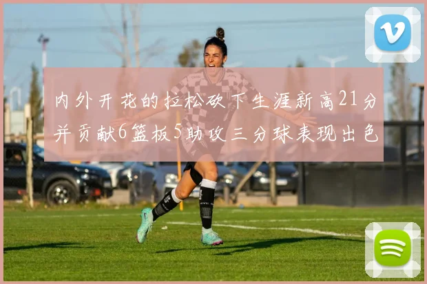 内外开花的拉松砍下生涯新高21分并贡献6篮板5助攻三分球表现出色