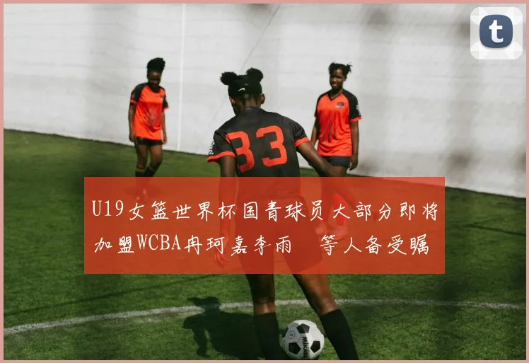 U19女篮世界杯国青球员大部分即将加盟WCBA冉珂嘉李雨汧等人备受瞩目