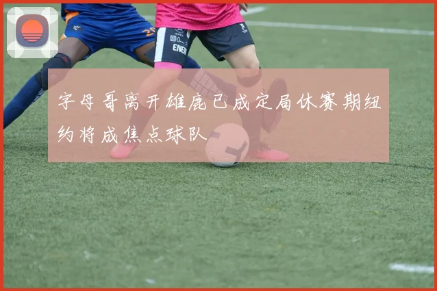 字母哥离开雄鹿已成定局休赛期纽约将成焦点球队