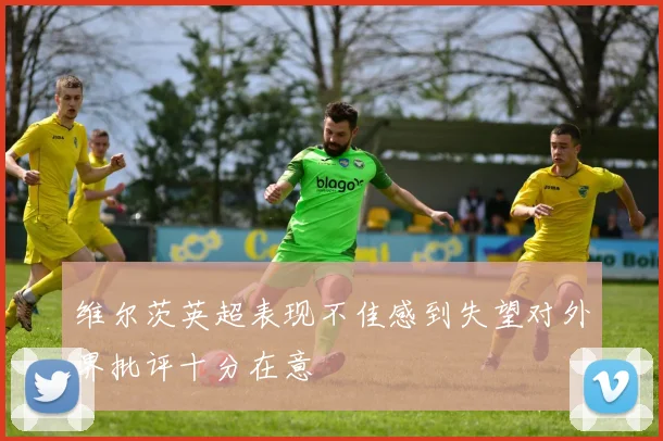 维尔茨英超表现不佳感到失望对外界批评十分在意