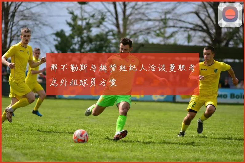 那不勒斯与梅努经纪人洽谈曼联考虑外租球员方案