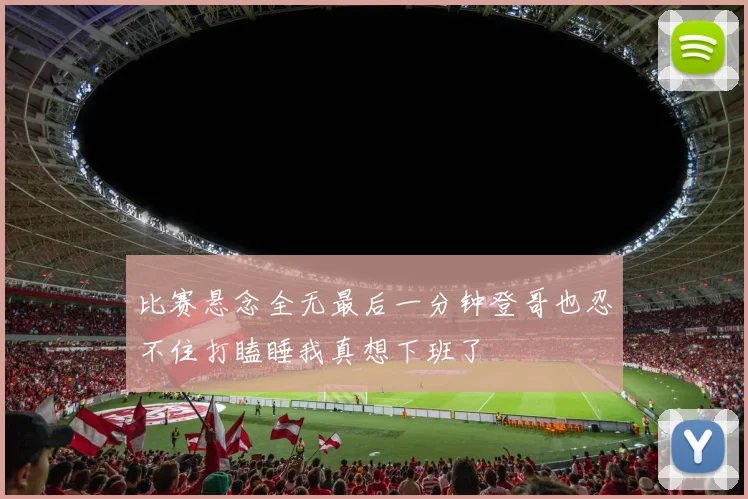 比赛悬念全无最后一分钟登哥也忍不住打瞌睡我真想下班了