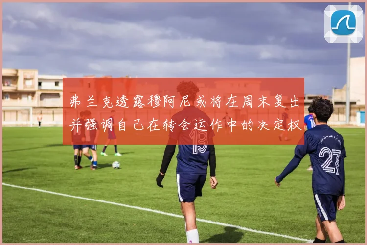 弗兰克透露穆阿尼或将在周末复出并强调自己在转会运作中的决定权