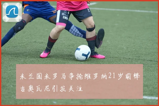 米兰国米罗马争抢维罗纳21岁前锋吉奥瓦尼引发关注