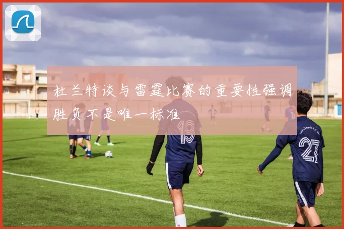 杜兰特谈与雷霆比赛的重要性强调胜负不是唯一标准