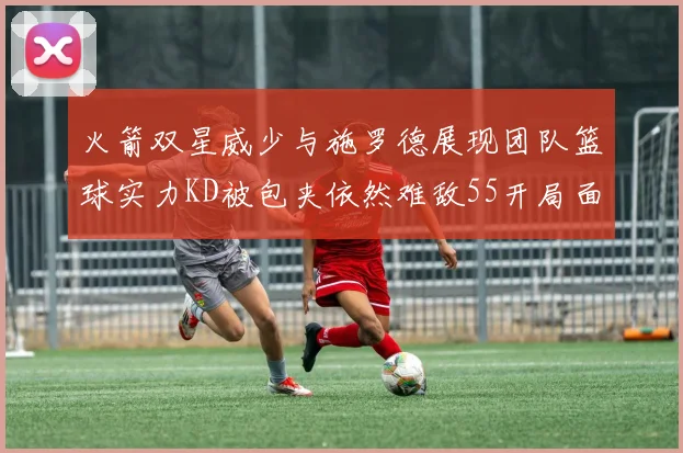 火箭双星威少与施罗德展现团队篮球实力KD被包夹依然难敌55开局面