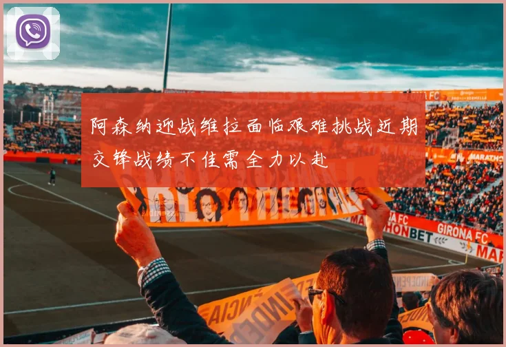 阿森纳迎战维拉面临艰难挑战近期交锋战绩不佳需全力以赴