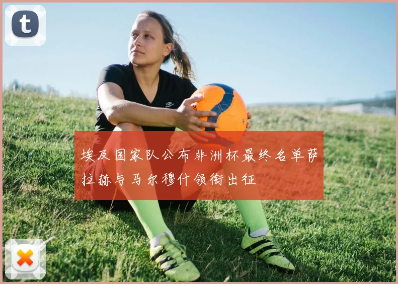 埃及国家队公布非洲杯最终名单萨拉赫与马尔穆什领衔出征