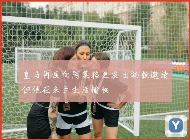 皇马再度向阿莱格里发出执教邀请但他在米兰生活愉快