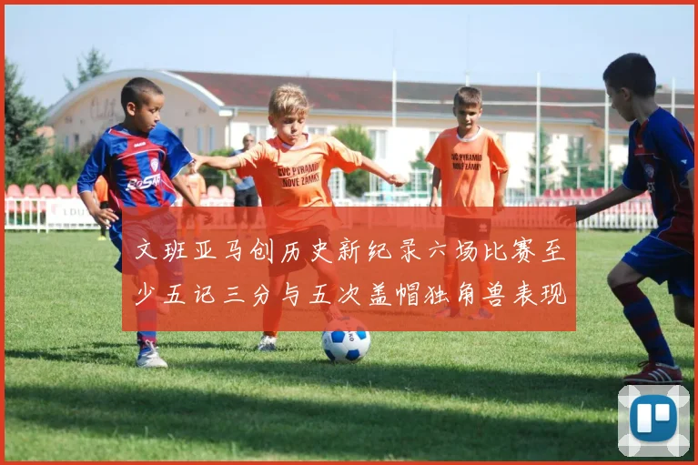 文班亚马创历史新纪录六场比赛至少五记三分与五次盖帽独角兽表现惊艳