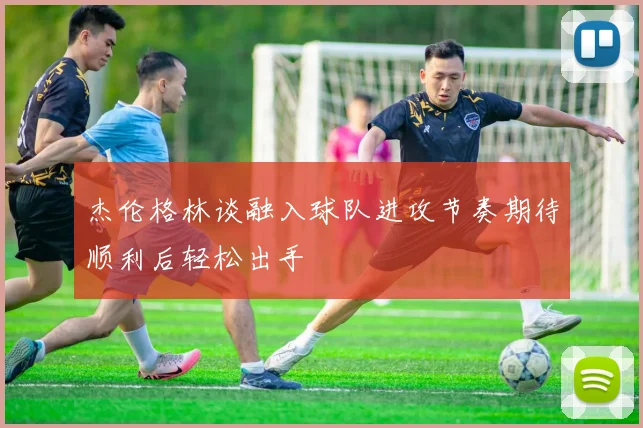 杰伦格林谈融入球队进攻节奏期待顺利后轻松出手