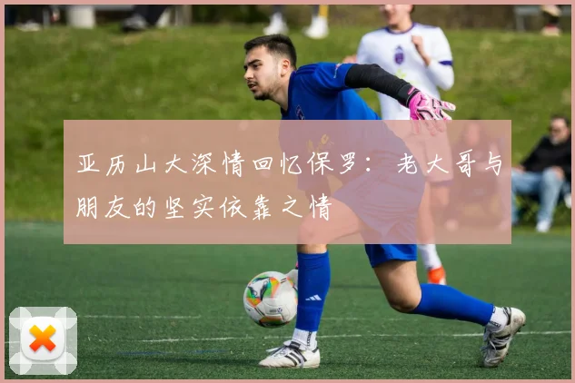 亚历山大深情回忆保罗：老大哥与朋友的坚实依靠之情