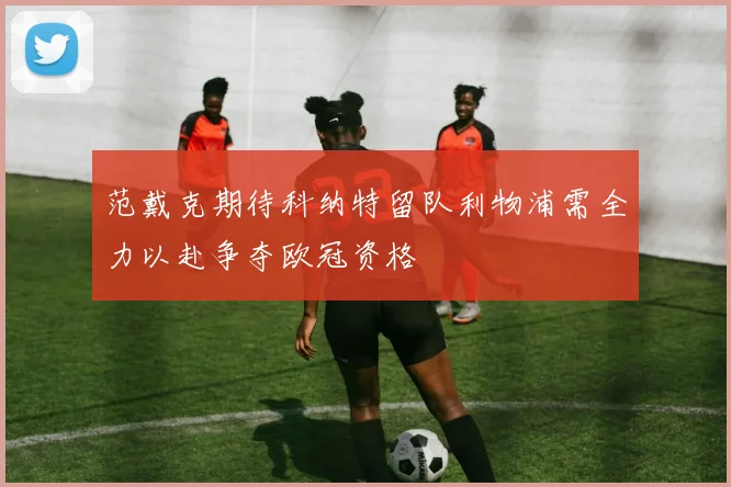 范戴克期待科纳特留队利物浦需全力以赴争夺欧冠资格