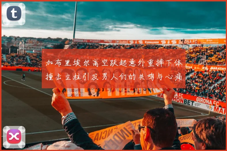 加布里埃尔高空跃起意外重摔下体撞击立柱引发男人们的共鸣与心痛