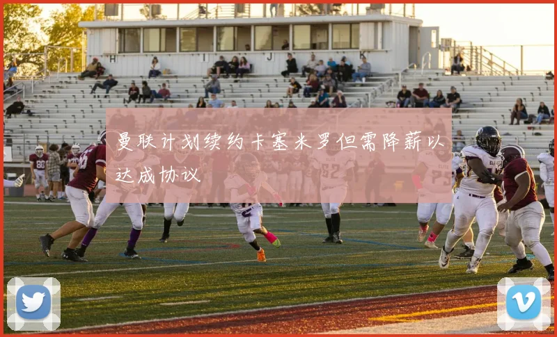 曼联计划续约卡塞米罗但需降薪以达成协议