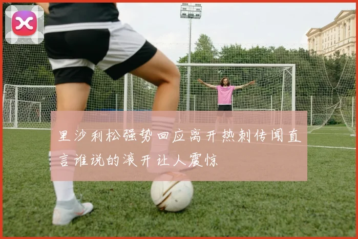 里沙利松强势回应离开热刺传闻直言谁说的滚开让人震惊